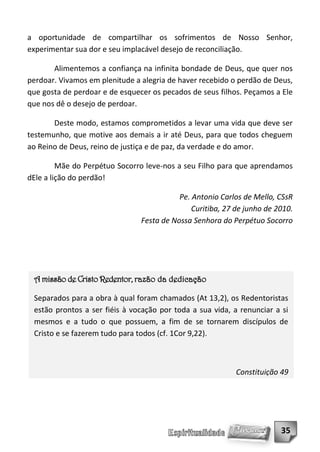 a oportunidade de compartilhar os sofrimentos de Nosso Senhor,
experimentar sua dor e seu implacável desejo de reconciliação.

       Alimentemos a confiança na infinita bondade de Deus, que quer nos
perdoar. Vivamos em plenitude a alegria de haver recebido o perdão de Deus,
que gosta de perdoar e de esquecer os pecados de seus filhos. Peçamos a Ele
que nos dê o desejo de perdoar.

       Deste modo, estamos comprometidos a levar uma vida que deve ser
testemunho, que motive aos demais a ir até Deus, para que todos cheguem
ao Reino de Deus, reino de justiça e de paz, da verdade e do amor.

         Mãe do Perpétuo Socorro leve-nos a seu Filho para que aprendamos
dEle a lição do perdão!

                                           Pe. Antonio Carlos de Mello, CSsR
                                               Curitiba, 27 de junho de 2010.
                                Festa de Nossa Senhora do Perpétuo Socorro




 A missão de Cristo Redentor, razão da dedicação

 Separados para a obra à qual foram chamados (At 13,2), os Redentoristas
 estão prontos a ser fiéis à vocação por toda a sua vida, a renunciar a si
 mesmos e a tudo o que possuem, a fim de se tornarem discípulos de
 Cristo e se fazerem tudo para todos (cf. 1Cor 9,22).



                                                            Constituição 49




                                                                         35
 