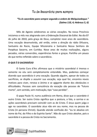 Tu és Sacerdote para sempre

        “Tu és sacerdote para sempre segundo a ordem de Melquisedeque.”
                                              (Salmo 110, 4; Hebreus 5, 6)


        Mês de Agosto celebramos as várias vocações. Na nossa Província
iniciamos o mês nos alegrando com a Ordenação Diaconal do Edilei. No dia 07
de julho de 2010, pela graça de Deus, completei nove anos de sacerdócio.
Uma vocação desenvolvida, até então, entre a direção da rádio Difusora,
Santuário do Rocio, Equipe Missionária e Santuário Nossa Senhora do
Perpétuo Socorro, em Curitiba. Nove anos de muitas realizações, alguns
pecados, várias conversões, experiências fortes e graças. Partilho um pouco
do que tenho refletido sobre o sacerdócio.

O QUE É O SACERDÓCIO

         O Santo Cura d’Ars afirmava que o mistério sacerdotal é imenso e
somente no céu será completamente entendido. Mas, podemos começar
dizendo que sacerdócio é uma vocação. Quando alguém, apesar de todos os
sacrifícios, se dispõe a assumir sua vocação, seja qual for, encontra novos
motivos para viver, renova o ânimo e se agigante diante dos obstáculos e
dificuldades. Pessoas sem consciência da vocação são pessoas de “futuro
morto”, sem sentido, sem motivação, tipo “caso perdido”.

         O papa Paulo VI, numa audiência em Roma, disse que o sacerdote é
outro Cristo. Ser outro Cristo significa que a postura, a fala, o sorriso e as
ações sacerdotais precisam coincidir com as de Cristo. É Jesus quem julga e
age no sacerdote. O sacerdote atua não em seu nome, mas na pessoa de
Cristo (in persona Christi). Quando atende confissão diz: “eu te absolvo em
nome do Pai, do Filho e do Espírito Santo”. Não diz que Cristo absolve, pois o
sacerdote é a pessoa de Cristo no Sacramento.




36
 