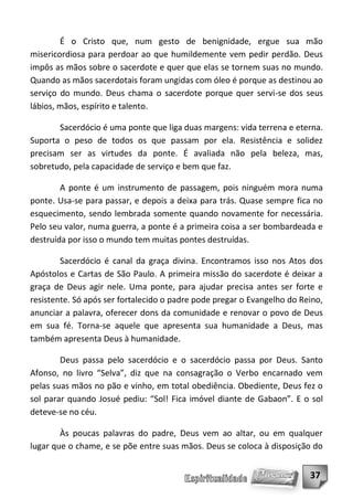 É o Cristo que, num gesto de benignidade, ergue sua mão
misericordiosa para perdoar ao que humildemente vem pedir perdão. Deus
impôs as mãos sobre o sacerdote e quer que elas se tornem suas no mundo.
Quando as mãos sacerdotais foram ungidas com óleo é porque as destinou ao
serviço do mundo. Deus chama o sacerdote porque quer servi-se dos seus
lábios, mãos, espírito e talento.

       Sacerdócio é uma ponte que liga duas margens: vida terrena e eterna.
Suporta o peso de todos os que passam por ela. Resistência e solidez
precisam ser as virtudes da ponte. É avaliada não pela beleza, mas,
sobretudo, pela capacidade de serviço e bem que faz.

        A ponte é um instrumento de passagem, pois ninguém mora numa
ponte. Usa-se para passar, e depois a deixa para trás. Quase sempre fica no
esquecimento, sendo lembrada somente quando novamente for necessária.
Pelo seu valor, numa guerra, a ponte é a primeira coisa a ser bombardeada e
destruída por isso o mundo tem muitas pontes destruídas.

        Sacerdócio é canal da graça divina. Encontramos isso nos Atos dos
Apóstolos e Cartas de São Paulo. A primeira missão do sacerdote é deixar a
graça de Deus agir nele. Uma ponte, para ajudar precisa antes ser forte e
resistente. Só após ser fortalecido o padre pode pregar o Evangelho do Reino,
anunciar a palavra, oferecer dons da comunidade e renovar o povo de Deus
em sua fé. Torna-se aquele que apresenta sua humanidade a Deus, mas
também apresenta Deus à humanidade.

        Deus passa pelo sacerdócio e o sacerdócio passa por Deus. Santo
Afonso, no livro “Selva”, diz que na consagração o Verbo encarnado vem
pelas suas mãos no pão e vinho, em total obediência. Obediente, Deus fez o
sol parar quando Josué pediu: “Sol! Fica imóvel diante de Gabaon”. E o sol
deteve-se no céu.

        Às poucas palavras do padre, Deus vem ao altar, ou em qualquer
lugar que o chame, e se põe entre suas mãos. Deus se coloca à disposição do


                                                                         37
 