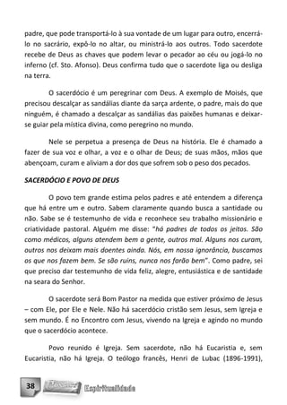 padre, que pode transportá-lo à sua vontade de um lugar para outro, encerrá-
lo no sacrário, expô-lo no altar, ou ministrá-lo aos outros. Todo sacerdote
recebe de Deus as chaves que podem levar o pecador ao céu ou jogá-lo no
inferno (cf. Sto. Afonso). Deus confirma tudo que o sacerdote liga ou desliga
na terra.

        O sacerdócio é um peregrinar com Deus. A exemplo de Moisés, que
precisou descalçar as sandálias diante da sarça ardente, o padre, mais do que
ninguém, é chamado a descalçar as sandálias das paixões humanas e deixar-
se guiar pela mística divina, como peregrino no mundo.

        Nele se perpetua a presença de Deus na história. Ele é chamado a
fazer de sua voz e olhar, a voz e o olhar de Deus; de suas mãos, mãos que
abençoam, curam e aliviam a dor dos que sofrem sob o peso dos pecados.

SACERDÓCIO E POVO DE DEUS

         O povo tem grande estima pelos padres e até entendem a diferença
que há entre um e outro. Sabem claramente quando busca a santidade ou
não. Sabe se é testemunho de vida e reconhece seu trabalho missionário e
criatividade pastoral. Alguém me disse: “há padres de todos os jeitos. São
como médicos, alguns atendem bem a gente, outros mal. Alguns nos curam,
outros nos deixam mais doentes ainda. Nós, em nossa ignorância, buscamos
os que nos fazem bem. Se são ruins, nunca nos farão bem”. Como padre, sei
que preciso dar testemunho de vida feliz, alegre, entusiástica e de santidade
na seara do Senhor.

        O sacerdote será Bom Pastor na medida que estiver próximo de Jesus
– com Ele, por Ele e Nele. Não há sacerdócio cristão sem Jesus, sem Igreja e
sem mundo. É no Encontro com Jesus, vivendo na Igreja e agindo no mundo
que o sacerdócio acontece.

        Povo reunido é Igreja. Sem sacerdote, não há Eucaristia e, sem
Eucaristia, não há Igreja. O teólogo francês, Henri de Lubac (1896-1991),


38
 