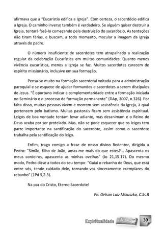afirmava que a “Eucaristia edifica a Igreja”. Com certeza, o sacerdócio edifica
a Igreja. O caminho inverso também é verdadeiro. Se alguém quiser destruir a
Igreja, tentará fazê-lo começando pela destruição do sacerdócio. As tentações
não tiram férias, e buscam, a todo momento, macular a imagem da Igreja
através do padre.

         O número insuficiente de sacerdotes tem atrapalhado a realização
regular da celebração Eucarística em muitas comunidades. Quanto menos
vivência eucarística, menos a Igreja se faz. Muitos sacerdotes carecem de
espírito missionário, inclusive em sua formação.

         Pensa-se muito na formação sacerdotal voltada para a administração
paroquial e se esquece de ajudar formandos e sacerdotes a serem discípulos
de Jesus. “É oportuno indicar a complementaridade entre a formação iniciada
no Seminário e o processo de formação permanente” (DAp, 2007, n.326). Por
falta disso, muitas pessoas vivem e morrem sem assistência da Igreja, à qual
pertencem pelo batismo. Muitas pastorais ficam sem assistência espiritual.
Leigos de boa vontade tentam levar adiante, mas desanimam e o Reino de
Deus acaba por ser protelado. Mas, não se pode esquecer que os leigos tem
parte importante na santificação do sacerdote, assim como o sacerdote
trabalha pela santificação do leigo.

       Enfim, trago comigo a frase de nosso divino Redentor, dirigida a
Pedro: "Simão, filho de João, amas-me mais do que estes?... Apascenta os
meus cordeiros, apascenta as minhas ovelhas" (Jo 21,15.17). Do mesmo
modo, Pedro disse a todos do seu tempo: "Guiai o rebanho de Deus, que está
entre vós, tende cuidado dele, tornando-vos sinceramente exemplares do
rebanho" (1Pd 5,2.3).

        Na paz do Cristo, Eterno Sacerdote!

                                              Pe. Gelson Luiz Mikuszka, C.Ss.R




                                                                           39
 