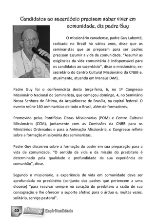 Candidatos ao sacerdócio precisam saber viver em
                        comunidade, diz padre Guy

                               O missionário canadense, padre Guy Labonté,
                       radicado no Brasil há vários anos, disse que os
                       seminaristas que se preparam para ser padres
                       precisam assumir a vida de comunidade. “Assumir as
                       exigências da vida comunitária é indispensável para
                       os candidatos ao sacerdócio”, disse o missionário, ex-
                       secretário do Centro Cultural Missionário da CNBB e,
                       atualmente, atuando em Manaus (AM).

Padre Guy foi o conferencista desta terça-feira, 6, no 1º Congresso
Missionário Nacional de Seminarista, que começou domingo, 4, no Seminário
Nossa Senhora de Fátima, da Arquidiocese de Brasília, na capital federal. O
evento reúne 160 seminaristas de todo o Brasil, além de formadores.

Promovido pelas Pontifícias Obras Missionárias (POM) e Centro Cultural
Missionário (CCM), juntamente com as Comissões da CNBB para os
Ministérios Ordenados e para a Animação Missionária, o Congresso reflete
sobre a formação missionária dos seminaristas.

Padre Guy discorreu sobre a formação do padre em sua preparação para a
vida de comunidade. “O sentido da vida e da missão do presbítero é
determinado pela qualidade e profundidade da sua experiência de
comunhão”, disse.

Segundo o missionário, a experiência de vida em comunidade deve ser
aprofundada no presbitério (conjunto dos padres que pertencem a uma
diocese) “para reavivar sempre no coração do presbítero a razão de sua
consagração e lhe oferecer o suporte afetivo para o árduo e, muitas vezes,
solitário, serviço pastoral”.


40
 