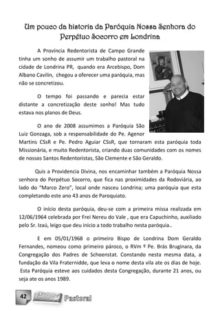 Um pouco da historia da Paróquia Nossa Senhora do
           Perpétuo Socorro em Londrina
        A Província Redentorista de Campo Grande
tinha um sonho de assumir um trabalho pastoral na
cidade de Londrina PR, quando era Arcebispo, Dom
Albano Cavilin, chegou a oferecer uma paróquia, mas
não se concretizou.

        O tempo foi passando e parecia estar
distante a concretização deste sonho! Mas tudo
estava nos planos de Deus.

       O ano de 2008 assumimos a Paróquia São
Luiz Gonzaga, sob a responsabilidade do Pe. Agenor
Martins CSsR e Pe. Pedro Aguiar CSsR, que tornaram esta paróquia toda
Missionária, e muito Redentorista, criando duas comunidades com os nomes
de nossos Santos Redentoristas, São Clemente e São Geraldo.

      Quis a Providencia Divina, nos encaminhar também a Paróquia Nossa
senhora do Perpétuo Socorro, que fica nas proximidades da Rodoviária, ao
lado do “Marco Zero”, local onde nasceu Londrina; uma paróquia que esta
completando este ano 43 anos de Paroquiato.

         O início desta paróquia, deu-se com a primeira missa realizada em
12/06/1964 celebrada por Frei Nereu do Vale , que era Capuchinho, auxiliado
pelo Sr. Izaú, leigo que deu inicio a todo trabalho nesta paróquia..

        E em 05/01/1968 o primeiro Bispo de Londrina Dom Geraldo
Fernandes, nomeou como primeiro pároco, o RVm º Pe. Brás Bruginara, da
Congregação dos Padres de Schoenstat. Constando nesta mesma data, a
fundação da Vila Fraternidde, que leva o nome desta vila ate os dias de hoje.
 Esta Paróquia esteve aos cuidados desta Congregação, durante 21 anos, ou
seja ate os anos 1989.


42
 