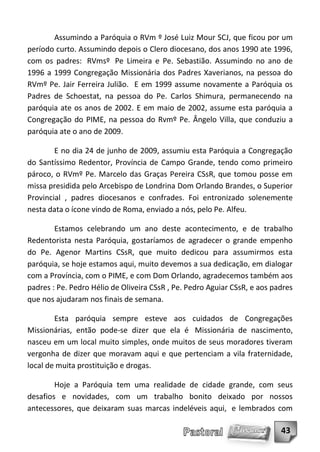 Assumindo a Paróquia o RVm º José Luiz Mour SCJ, que ficou por um
período curto. Assumindo depois o Clero diocesano, dos anos 1990 ate 1996,
com os padres: RVmsº Pe Limeira e Pe. Sebastião. Assumindo no ano de
1996 a 1999 Congregação Missionária dos Padres Xaverianos, na pessoa do
RVmº Pe. Jair Ferreira Julião. E em 1999 assume novamente a Paróquia os
Padres de Schoestat, na pessoa do Pe. Carlos Shimura, permanecendo na
paróquia ate os anos de 2002. E em maio de 2002, assume esta paróquia a
Congregação do PIME, na pessoa do Rvmº Pe. Ângelo Villa, que conduziu a
paróquia ate o ano de 2009.

        E no dia 24 de junho de 2009, assumiu esta Paróquia a Congregação
do Santíssimo Redentor, Província de Campo Grande, tendo como primeiro
pároco, o RVmº Pe. Marcelo das Graças Pereira CSsR, que tomou posse em
missa presidida pelo Arcebispo de Londrina Dom Orlando Brandes, o Superior
Provincial , padres diocesanos e confrades. Foi entronizado solenemente
nesta data o ícone vindo de Roma, enviado a nós, pelo Pe. Alfeu.

        Estamos celebrando um ano deste acontecimento, e de trabalho
Redentorista nesta Paróquia, gostaríamos de agradecer o grande empenho
do Pe. Agenor Martins CSsR, que muito dedicou para assumirmos esta
paróquia, se hoje estamos aqui, muito devemos a sua dedicação, em dialogar
com a Província, com o PIME, e com Dom Orlando, agradecemos também aos
padres : Pe. Pedro Hélio de Oliveira CSsR , Pe. Pedro Aguiar CSsR, e aos padres
que nos ajudaram nos finais de semana.

        Esta paróquia sempre esteve aos cuidados de Congregações
Missionárias, então pode-se dizer que ela é Missionária de nascimento,
nasceu em um local muito simples, onde muitos de seus moradores tiveram
vergonha de dizer que moravam aqui e que pertenciam a vila fraternidade,
local de muita prostituição e drogas.

        Hoje a Paróquia tem uma realidade de cidade grande, com seus
desafios e novidades, com um trabalho bonito deixado por nossos
antecessores, que deixaram suas marcas indeléveis aqui, e lembrados com

                                                                           43
 