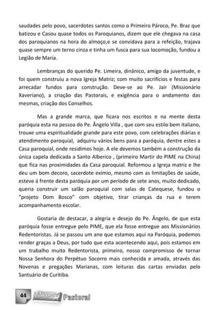 saudades pelo povo, sacerdotes santos como o Primeiro Pároco, Pe. Braz que
batizou e Casou quase todos os Paroquianos, dizem que ele chegava na casa
dos paroquianos na hora do almoço,e se convidava para a refeição, trajava
quase sempre um terno cinza e tinha um fusca para sua locomoção, fundou a
Legião de Maria.

       Lembranças do querido Pe. Limeira, dinânico, amigo da juventude, e
foi quem construiu a nova Igreja Matriz; com muito sacrifícios e festas para
arrecadar fundos para construção. Deve-se ao Pe. Jair (Missionário
Xaveriano), a criação das Pastorais, e exigência para o andamento das
mesmas, criação dos Conselhos.

        Mas a grande marca, que ficara nos escritos e na mente desta
paróquia esta na pessoa do Pe. Ângelo Villa , que com seu estilo bem italiano,
trouxe uma espiritualidade grande para este povo, com celebrações diárias e
atendimento paroquial, adquiriu vários bens para a paróquia, dentre estes a
Casa paroquial, onde residimos hoje. A ele devemos também a construção da
única capela dedicada a Santo Alberico , (primeiro Martir do PIME na China)
que fica nas proximidades da Casa paroquial. Reformou a Igreja matriz e lhe
deu um bom decoro, sacerdote exímio, mesmo com as limitações de saúde,
esteve á frente desta paróquia por um período de sete anos, muito dedicado,
queria construir um salão paroquial com salas de Catequese, fundou o
“projeto Dom Bosco” com objetivo, tirar crianças da rua e terem
acompanhamento escolar.

       Gostaria de destacar, a alegria e desejo do Pe. Ângelo, de que esta
paróquia fosse entregue pelo PIME, que ela fosse entregue aos Missionários
Redentoristas. Já se passou um ano que estamos aqui na Paróquia, podemos
render graças a Deus, por tudo que esta acontecendo aqui, pois estamos em
um trabalho muito Redentorista, primeiro, nosso compromisso de tornar
Nossa Senhora do Perpétuo Socorro mais conhecida e amada, através das
Novenas e pregações Marianas, com leituras das cartas enviadas pelo
Santuário de Curitiba.


44
 