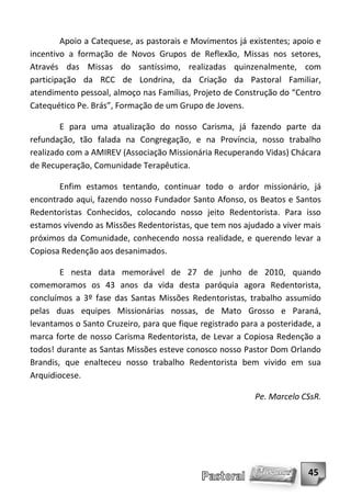 Apoio a Catequese, as pastorais e Movimentos já existentes; apoio e
incentivo a formação de Novos Grupos de Reflexão, Missas nos setores,
Através das Missas do santíssimo, realizadas quinzenalmente, com
participação da RCC de Londrina, da Criação da Pastoral Familiar,
atendimento pessoal, almoço nas Famílias, Projeto de Construção do “Centro
Catequético Pe. Brás”, Formação de um Grupo de Jovens.

        E para uma atualização do nosso Carisma, já fazendo parte da
refundação, tão falada na Congregação, e na Província, nosso trabalho
realizado com a AMIREV (Associação Missionária Recuperando Vidas) Chácara
de Recuperação, Comunidade Terapêutica.

       Enfim estamos tentando, continuar todo o ardor missionário, já
encontrado aqui, fazendo nosso Fundador Santo Afonso, os Beatos e Santos
Redentoristas Conhecidos, colocando nosso jeito Redentorista. Para isso
estamos vivendo as Missões Redentoristas, que tem nos ajudado a viver mais
próximos da Comunidade, conhecendo nossa realidade, e querendo levar a
Copiosa Redenção aos desanimados.

        E nesta data memorável de 27 de junho de 2010, quando
comemoramos os 43 anos da vida desta paróquia agora Redentorista,
concluímos a 3º fase das Santas Missões Redentoristas, trabalho assumido
pelas duas equipes Missionárias nossas, de Mato Grosso e Paraná,
levantamos o Santo Cruzeiro, para que fique registrado para a posteridade, a
marca forte de nosso Carisma Redentorista, de Levar a Copiosa Redenção a
todos! durante as Santas Missões esteve conosco nosso Pastor Dom Orlando
Brandis, que enalteceu nosso trabalho Redentorista bem vivido em sua
Arquidiocese.

                                                          Pe. Marcelo CSsR.




                                                                        45
 