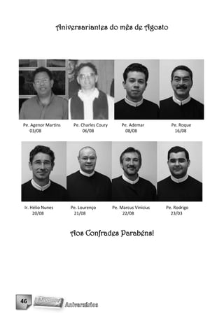 Aniversariantes do mês de Agosto




Pe. Agenor Martins      Pe. Charles Coury       Pe. Ademar          Pe. Roque
   03/08                     06/08                08/08              16/08




 Ir. Hélio Nunes       Pe. Lourenço         Pe. Marcus Vinícius   Pe. Rodrigo
      20/08             21/08                    22/08              23/03



                       Aos Confrades Parabéns!




46
 