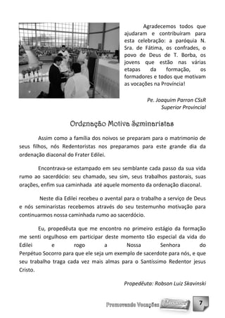 Agradecemos todos que
                                          ajudaram e contribuíram para
                                          esta celebração: a paróquia N.
                                          Sra. de Fátima, os confrades, o
                                          povo de Deus de T. Borba, os
                                          jovens que estão nas várias
                                          etapas    da     formação,   os
                                          formadores e todos que motivam
                                          as vocações na Província!

                                                    Pe. Joaquim Parron CSsR
                                                          Superior Provincial

                    Ordenação Motiva Seminaristas
        Assim como a família dos noivos se preparam para o matrimonio de
seus filhos, nós Redentoristas nos preparamos para este grande dia da
ordenação diaconal do Frater Edilei.

       Encontrava-se estampado em seu semblante cada passo da sua vida
rumo ao sacerdócio: seu chamado, seu sim, seus trabalhos pastorais, suas
orações, enfim sua caminhada até aquele momento da ordenação diaconal.

        Neste dia Edilei recebeu o avental para o trabalho a serviço de Deus
e nós seminaristas recebemos através do seu testemunho motivação para
continuarmos nossa caminhada rumo ao sacerdócio.

        Eu, propedêuta que me encontro no primeiro estágio da formação
me senti orgulhoso em participar deste momento tão especial da vida do
Edilei       e       rogo          a      Nossa        Senhora          do
Perpétuo Socorro para que ele seja um exemplo de sacerdote para nós, e que
seu trabalho traga cada vez mais almas para o Santíssimo Redentor jesus
Cristo.

                                          Propedêuta: Robson Luiz Skavinski


                                                                          7
 