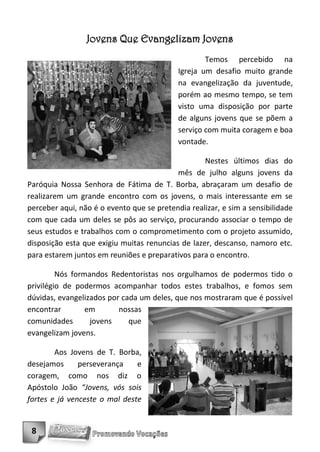 Jovens Que Evangelizam Jovens
                                                    Temos percebido na
                                            Igreja um desafio muito grande
                                            na evangelização da juventude,
                                            porém ao mesmo tempo, se tem
                                            visto uma disposição por parte
                                            de alguns jovens que se põem a
                                            serviço com muita coragem e boa
                                            vontade.

                                                   Nestes últimos dias do
                                           mês de julho alguns jovens da
Paróquia Nossa Senhora de Fátima de T. Borba, abraçaram um desafio de
realizarem um grande encontro com os jovens, o mais interessante em se
perceber aqui, não é o evento que se pretendia realizar, e sim a sensibilidade
com que cada um deles se pôs ao serviço, procurando associar o tempo de
seus estudos e trabalhos com o comprometimento com o projeto assumido,
disposição esta que exigiu muitas renuncias de lazer, descanso, namoro etc.
para estarem juntos em reuniões e preparativos para o encontro.

         Nós formandos Redentoristas nos orgulhamos de podermos tido o
privilégio de podermos acompanhar todos estes trabalhos, e fomos sem
dúvidas, evangelizados por cada um deles, que nos mostraram que é possível
encontrar        em       nossas
comunidades       jovens     que
evangelizam jovens.

        Aos Jovens de T. Borba,
desejamos      perseverança    e
coragem, como nos diz o
Apóstolo João “Jovens, vós sois
fortes e já venceste o mal deste


 8
 