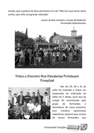 mundo, pois a palavra de Deus permanece em vós” Não há o que temer basta
confiar, pois nEle será grande redenção!

                              Jovens de Boa vontade a serviço do Redentor
                                                Formandos Redentoristas




      Tríduo e Encontro Dos Estudantes Fortalecem
                       Vocações!
                                                Nos dia 29, 30 e 31 de
                                        julho foi realizado o tríduo em
                                        preparação da ordenação de
                                        Edilei em T. Borba, esses dias de
                                        oração foi concretizado pelo
                                        grupo     de      formandos     e
                                        formadores de nossa província,
                                        essa    iniciativa    oportunizou
                                        experiência pastoral para muitos
                                        de nossos formandos, que


                                                                      9
 