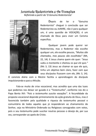 Juventude Redentorista e As Vocações
              Refletindo a partir do ‘O Genuíno Redentorista’

                                     Depois      de    ler      o   “Genuíno
                              Redentorista” cheguei à conclusão que ser
                              Redentorista ou JUMIRE, não é para qualquer
                              um, é uma questão de VOCAÇÃO, é um
                              chamado de Deus para viver um Carisma
                              especifico.

                                     Qualquer jovem pode querer ser
                             Redentorista, mas o Redentor não escolhe
                             qualquer um, ele escolhe poucos, “Muitos são
                             chamados, mas poucos são escolhidos” (Mt,
                             22, 14). E Jesus chama quem ele quer: “Jesus
                             subiu a montanha e chamou os que ele quis.”
                             (Mc 3, 13) Jesus ao chamar os que ele quis,
                             tinha um objetivo bem claro, fazer com que
                             seus discípulos ficassem com ele, (Mc 3, 14).
O convívio diário com o Mestre facilita a aprendizagem do discípulo
impulsionando-o para a Missão.

        Fala-se muito de crise vocacional, mas acredito que uma das luzes
que podemos nos deixar ser guiado é o “Testemunho”, conforme nos diz o
Papa Bento XVI: “Pois o testemunho suscita vocações”. A fecundidade da
proposta vocacional depende primeiramente da ação gratuita de Deus, mas é
favorecida também pela qualidade e riqueza do testemunho pessoal e
comunitário de todos aqueles que já responderam ao chamamento do
Senhor, seja no Ministério Ordenado ou Religiosos consagrados com votos,
pois o seu testemunho pode suscitar noutras pessoas o desejo de, por sua
vez, corresponder ao apelo de Cristo.




                                                                         11
 