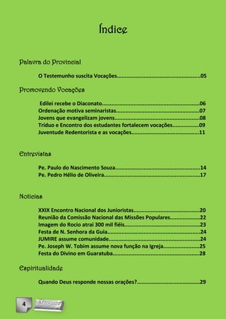 Índice

Palavra do Provincial

      O Testemunho suscita Vocações.....................................................05

Promovendo Vocações

       Edilei recebe o Diaconato..............................................................06
      Ordenação motiva seminaristas.....................................................07
      Jovens que evangelizam jovens......................................................08
      Tríduo e Encontro dos estudantes fortalecem vocações.................09
      Juventude Redentorista e as vocações...........................................11


Entrevistas

      Pe. Paulo do Nascimento Souza......................................................14
      Pe. Pedro Hélio de Oliveira.............................................................17


Noticias

      XXIX Encontro Nacional dos Junioristas..........................................20
      Reunião da Comissão Nacional das Missões Populares...................22
      Imagem do Rocio atrai 300 mil fiéis................................................23
      Festa de N. Senhora da Guia...........................................................24
      JUMIRE assume comunidade..........................................................24
      Pe. Joseph W. Tobim assume nova função na Igreja.......................25
      Festa do Divino em Guaratuba.......................................................28

Espiritualidade

      Quando Deus responde nossas orações?........................................29


 4
 
