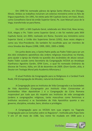 Em 1990 foi nomeado pároco da Igreja Santo Afonso, em Chicago,
Illinois. Ambos os trabalhos incluíram um extenso ministério entre os fiéis de
língua espanhola. Em 1991, foi eleito pelo XXI Capítulo Geral, em Itaici, Brasil,
como Conselheiro Geral do então Superior Geral, Pe. Juan Manual Lasso de la
Vega, transferindo-se para Roma.

        Em 1997, o XXII Capítulo Geral, celebrado em West End, New Jersey,
EUA, elegeu o Pe. Tobin como Superior Geral, e ele foi reeleito pelo XXIII
Capítulo Geral, em 2003, realizado em Roma. Durante seu ministério como
Superior Geral, a União dos Superiores Gerais (USG), duas vezes elegeu-o
como seu Vice-Presidente. Ele também foi escolhido para ser membro de
cinco Sínodos dos Bispos (1998, 1999, 2001, 2005 e 2008).

        Em junho deste ano, o Santo Padre pediu ao Padre Tobin para ser um
dos dois visitadores apostólicos das ordens religiosas masculinas na Irlanda,
para ajudar a Igreja da Irlanda na questão dos escândalos de abuso sexual.
Padre Tobin sucede como Secretário da Congregação IVCSVA ao Arcebispo
Gianfranco Agostino Gardin, OFM Conv., o qual foi nomeado Ordinário da
diocese de Trevino, Itália, em 18 de dezembro de 2009. (Dom Gardin, aliás, é
Doutor em Teologia Moral pela Academia Alfonsiana.)

       O atual Prefeito da Congregação para os Religiosos é o Cardeal Frank
Rodé, CM (Congregação da Missão), natural da Eslovênia.

         A Congregação para os Institutos de Vida Consagrada e as Sociedades
de Vida Apostólica (Congregatio pro Institutis Vitae Consecratae et
Societatibus Vitae Apostolicae ) é a Congregação da Cúria Romana
responsável por tudo que diz respeito aos Institutos de vida consagrada
(ordens e congregações religiosas, tanto masculinas como femininas e
institutos seculares) e as Sociedades de Vida Apostólica quanto a seu
governo, disciplina, estudos, bens, direitos e privilégios.

       A Congregação para os IVCSVA tem suas origens na "Sagrada
Congregação para as Consultas sobre os Regulares", instituída pelo Papa Sixto
V em 27 de maio de 1586. Seu nome foi mudado em 1908 para a


                                                                             27
 
