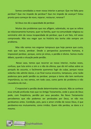 Somos convidados a rever nosso interior e pensar: Que me falta para
perdoar? Que me impede de perdoar? Que me impede de avançar? Estou
pronto para começar de novo, reparar, restaurar, renovar?

       Só Deus nos dá a capacidade de perdoar.

        Muitos dos problemas que nos afligem, sobretudo, no que se refere
ao relacionamento humano, quer na família, quer na comunidade religiosa ou
seminário vêm de nossa incapacidade de perdoar, que é um fato, mil vezes
comprovado. Não vou negar que na história isto tenha sido sempre um
problema.

        Mas não vamos nos enganar tampouco que hoje parece que custa,
mais que nunca, perdoar. Desde a perspectiva puramente humana, é
impossível perdoar, porque, como já vimos, o perdão é divino. Somos muito
débeis, quando a situação pede perdão.

        Nesse caso, temos que recorrer ao nosso interior, muitas vezes,
confuso, que luta entre o sim e o não da ofensa, que dá mil voltas sobre os
porquês do assunto, e facilmente queremos fugir da culpa, porque nossa
soberba não admite danos, e ao final nunca encontra, tampouco, uma razão
poderosa para pedir perdão ou perdoar, porque o tema não tem nenhuma
importância, ou nos vemos, em todo caso, como parte do problema e não
causadores do mal...

        É impossível o perdão desde determinantes naturais. Não se conhece
essa virtude profunda mais que no Antigo Testamento, onde o povo de Deus
pede, com freqüência, perdão por seus pecados. No Novo Testamento
percebemos que não podemos ser perdoados por Deus, se não nos
perdoamos antes. Condição, pois, para o amor cristão de nosso Deus, é que
perdoemo-nos mutuamente, como irmãos. Quem não perdoa, se dana a si
mesmo.




34
 