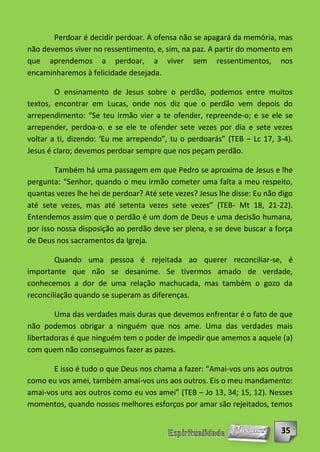 Perdoar é decidir perdoar. A ofensa não se apagará da memória, mas
não devemos viver no ressentimento, e, sim, na paz. A partir do momento em
que aprendemos a perdoar, a viver sem ressentimentos, nos
encaminharemos à felicidade desejada.

        O ensinamento de Jesus sobre o perdão, podemos entre muitos
textos, encontrar em Lucas, onde nos diz que o perdão vem depois do
arrependimento: “Se teu irmão vier a te ofender, repreende-o; e se ele se
arrepender, perdoa-o. e se ele te ofender sete vezes por dia e sete vezes
voltar a ti, dizendo: ‘Eu me arrependo”, tu o perdoarás” (TEB – Lc 17, 3-4).
Jesus é claro; devemos perdoar sempre que nos peçam perdão.

        Também há uma passagem em que Pedro se aproxima de Jesus e lhe
pergunta: “Senhor, quando o meu irmão cometer uma falta a meu respeito,
quantas vezes lhe hei de perdoar? Até sete vezes? Jesus lhe disse: Eu não digo
até sete vezes, mas até setenta vezes sete vezes” (TEB- Mt 18, 21-22).
Entendemos assim que o perdão é um dom de Deus e uma decisão humana,
por isso nossa disposição ao perdão deve ser plena, e se deve buscar a força
de Deus nos sacramentos da Igreja.

        Quando uma pessoa é rejeitada ao querer reconciliar-se, é
importante que não se desanime. Se tivermos amado de verdade,
conhecemos a dor de uma relação machucada, mas também o gozo da
reconciliação quando se superam as diferenças.

        Uma das verdades mais duras que devemos enfrentar é o fato de que
não podemos obrigar a ninguém que nos ame. Uma das verdades mais
libertadoras é que ninguém tem o poder de impedir que amemos a aquele (a)
com quem não conseguimos fazer as pazes.

       E isso é tudo o que Deus nos chama a fazer: “Amai-vos uns aos outros
como eu vos amei, também amai-vos uns aos outros. Eis o meu mandamento:
amai-vos uns aos outros como eu vos amei” (TEB – Jo 13, 34; 15, 12). Nesses
momentos, quando nossos melhores esforços por amar são rejeitados, temos


                                                                          35
 