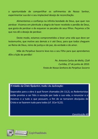 a oportunidade de compartilhar os sofrimentos de Nosso Senhor,
experimentar sua dor e seu implacável desejo de reconciliação.

       Alimentemos a confiança na infinita bondade de Deus, que quer nos
perdoar. Vivamos em plenitude a alegria de haver recebido o perdão de Deus,
que gosta de perdoar e de esquecer os pecados de seus filhos. Peçamos a Ele
que nos dê o desejo de perdoar.

       Deste modo, estamos comprometidos a levar uma vida que deve ser
testemunho, que motive aos demais a ir até Deus, para que todos cheguem
ao Reino de Deus, reino de justiça e de paz, da verdade e do amor.

         Mãe do Perpétuo Socorro leve-nos a seu Filho para que aprendamos
dEle a lição do perdão!

                                           Pe. Antonio Carlos de Mello, CSsR
                                               Curitiba, 27 de junho de 2010.
                                Festa de Nossa Senhora do Perpétuo Socorro




 A missão de Cristo Redentor, razão da dedicação

 Separados para a obra à qual foram chamados (At 13,2), os Redentoristas
 estão prontos a ser fiéis à vocação por toda a sua vida, a renunciar a si
 mesmos e a tudo o que possuem, a fim de se tornarem discípulos de
 Cristo e se fazerem tudo para todos (cf. 1Cor 9,22).



                                                            Constituição 49




36
 