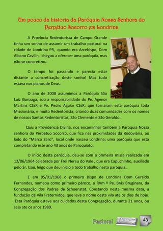 Um pouco da historia da Paróquia Nossa Senhora do
           Perpétuo Socorro em Londrina
        A Província Redentorista de Campo Grande
tinha um sonho de assumir um trabalho pastoral na
cidade de Londrina PR, quando era Arcebispo, Dom
Albano Cavilin, chegou a oferecer uma paróquia, mas
não se concretizou.

        O tempo foi passando e parecia estar
distante a concretização deste sonho! Mas tudo
estava nos planos de Deus.

       O ano de 2008 assumimos a Paróquia São
Luiz Gonzaga, sob a responsabilidade do Pe. Agenor
Martins CSsR e Pe. Pedro Aguiar CSsR, que tornaram esta paróquia toda
Missionária, e muito Redentorista, criando duas comunidades com os nomes
de nossos Santos Redentoristas, São Clemente e São Geraldo.

      Quis a Providencia Divina, nos encaminhar também a Paróquia Nossa
senhora do Perpétuo Socorro, que fica nas proximidades da Rodoviária, ao
lado do “Marco Zero”, local onde nasceu Londrina; uma paróquia que esta
completando este ano 43 anos de Paroquiato.

         O início desta paróquia, deu-se com a primeira missa realizada em
12/06/1964 celebrada por Frei Nereu do Vale , que era Capuchinho, auxiliado
pelo Sr. Izaú, leigo que deu inicio a todo trabalho nesta paróquia..

        E em 05/01/1968 o primeiro Bispo de Londrina Dom Geraldo
Fernandes, nomeou como primeiro pároco, o RVm º Pe. Brás Bruginara, da
Congregação dos Padres de Schoenstat. Constando nesta mesma data, a
fundação da Vila Fraternidde, que leva o nome desta vila ate os dias de hoje.
 Esta Paróquia esteve aos cuidados desta Congregação, durante 21 anos, ou
seja ate os anos 1989.


                                                                         43
 