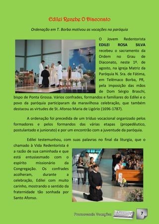 Edilei Recebe O Diaconato
          Ordenação em T. Borba motivou as vocações na paróquia

                                                   O Jovem Redentorista
                                                   EDILEI     ROSA      SILVA
                                                   recebeu o sacramento da
                                                   Ordem no Grau de
                                                   Diaconato, neste 1º. de
                                                   agosto, na igreja Matriz da
                                                   Paróquia N. Sra. de Fátima,
                                                   em Telêmaco Borba, PR,
                                                   pela imposição das mãos
                                                   de Dom Sérgio Braschi,
bispo de Ponta Grossa. Vários confrades, formandos e familiares do Edilei e o
povo da paróquia participaram da maravilhosa celebração, que também
destacou as virtudes de St. Afonso Maria de Ligório (1696-1787).

       A ordenação foi precedida de um tríduo vocacional organizado pelos
formadores e pelos formandos das várias etapas (propedêutico,
postulantado e juniorato) e por um encontrão com a juventude da paróquia.

         Edilei testemunhou, com suas palavras no final da liturgia, que o
chamado à Vida Redentorista é
a razão de sua caminhada e que
está entusiasmado com o
espírito       missionário   da
Congregação. Os confrades
acolheram,         durante     a
celebração, Edilei com muito
carinho, mostrando o sentido da
fraternidade tão sonhada por
Santo Afonso.


                                                                           7
 