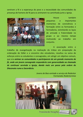 sentiram a fé e a esperança do povo e a necessidade das comunidades da
presença de homens de fé para os animarem na caminhada junto a Igreja.

                                                Houve            também
                                         pequenos      e     importantes
                                         momentos de convivência e
                                         formação entre os formandos e
                                         formadores, estreitando os laços
                                         de amizade e fraternidade no
                                         grupo e ao mesmo tempo
                                         motivando ao trabalho em
                                         conjunto.

                                                  A associação entre o
trabalho de evangelização na realização do tríduo em preparação da
ordenação de Edilei e o encontro dos estudantes, resultou na soma de
esforços entre os estudantes e consagrados, em atingir um objetivo comum,
que era animar as comunidades a participarem de um grande momento de
fé, onde um jovem consagrado responderia com generosidade ao chamado
de continuar servindo a Igreja, dando mais um passo pela ordem do
Diaconato rumo a Sacerdócio.

                               Jovens de Boa vontade a serviço do Redentor
                                                 Formandos Redentoristas




                                                                      11
 