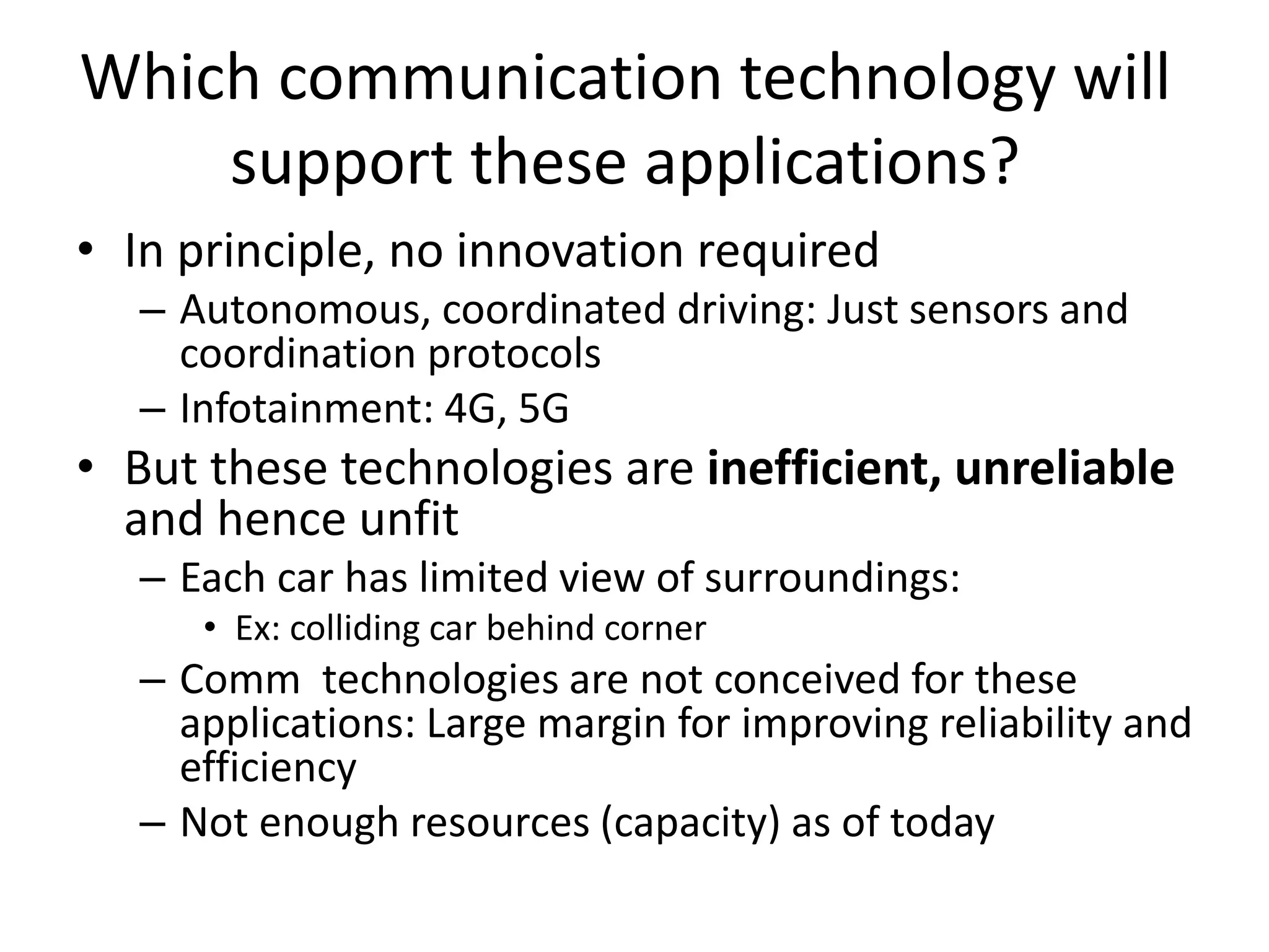 Which communication technology will
support these applications?
• In principle, no innovation required
– Autonomous, coordinated driving: Just sensors and
coordination protocols
– Infotainment: 4G, 5G
• But these technologies are inefficient, unreliable
and hence unfit
– Each car has limited view of surroundings:
• Ex: colliding car behind corner
– Comm technologies are not conceived for these
applications: Large margin for improving reliability and
efficiency
– Not enough resources (capacity) as of today
 