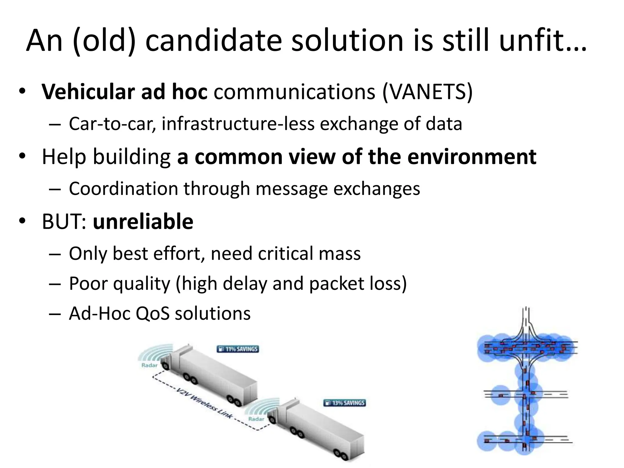 An (old) candidate solution is still unfit…
• Vehicular ad hoc communications (VANETS)
– Car-to-car, infrastructure-less exchange of data
• Help building a common view of the environment
– Coordination through message exchanges
• BUT: unreliable
– Only best effort, need critical mass
– Poor quality (high delay and packet loss)
– Ad-Hoc QoS solutions
 