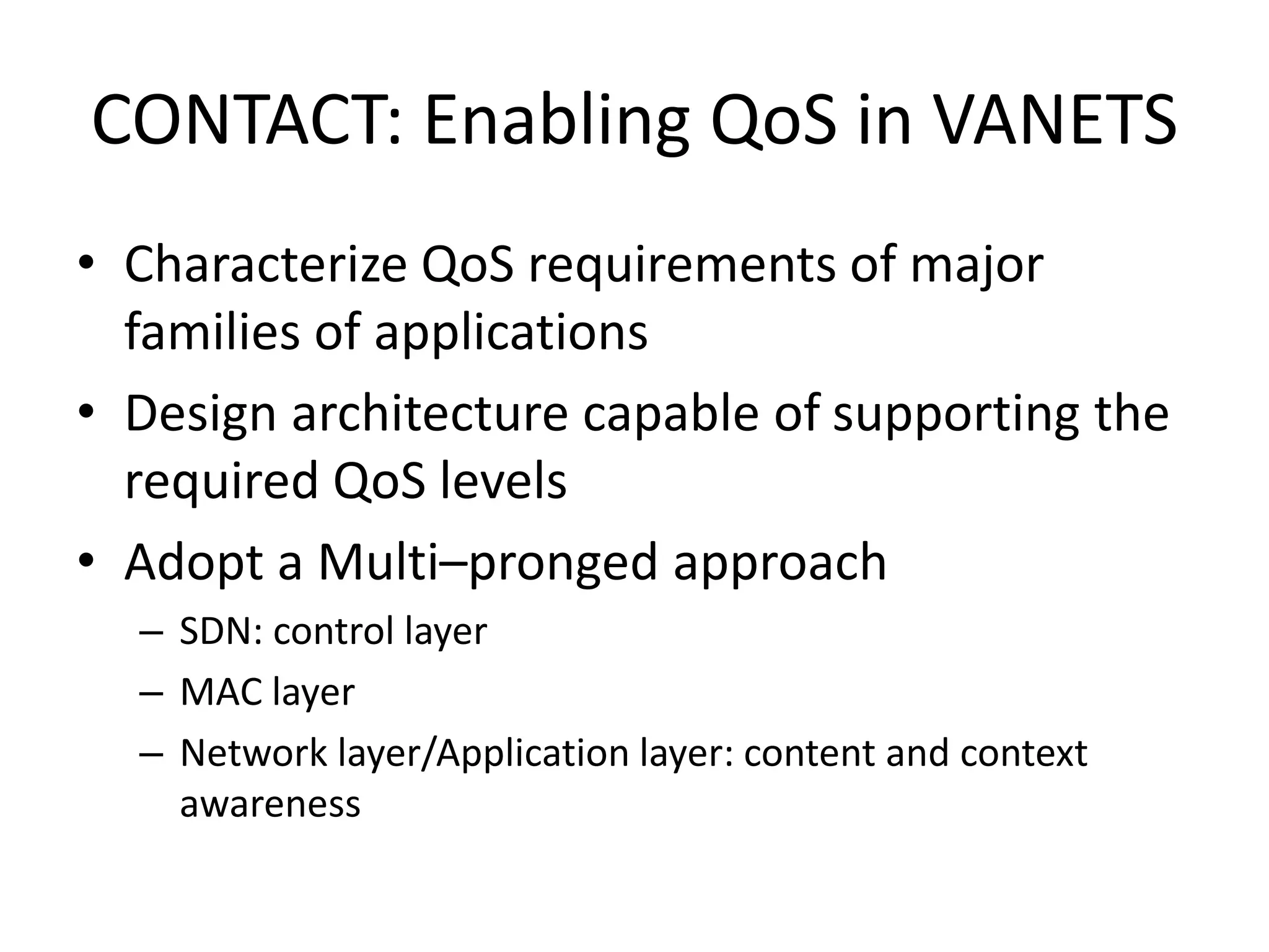 • Characterize QoS requirements of major
families of applications
• Design architecture capable of supporting the
required QoS levels
• Adopt a Multi–pronged approach
– SDN: control layer
– MAC layer
– Network layer/Application layer: content and context
awareness
CONTACT: Enabling QoS in VANETS
 