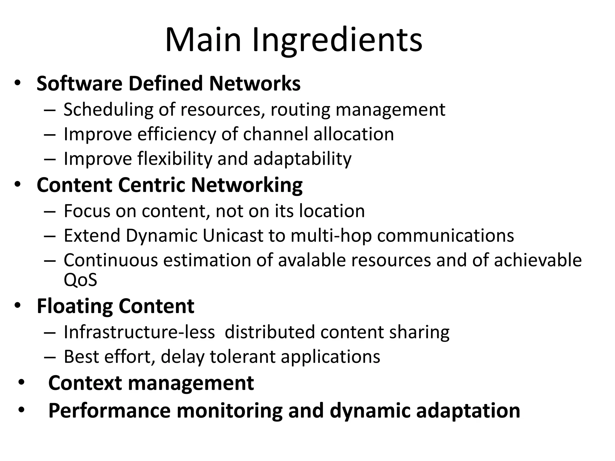 Main Ingredients
• Software Defined Networks
– Scheduling of resources, routing management
– Improve efficiency of channel allocation
– Improve flexibility and adaptability
• Content Centric Networking
– Focus on content, not on its location
– Extend Dynamic Unicast to multi-hop communications
– Continuous estimation of avalable resources and of achievable
QoS
• Floating Content
– Infrastructure-less distributed content sharing
– Best effort, delay tolerant applications
• Context management
• Performance monitoring and dynamic adaptation
 