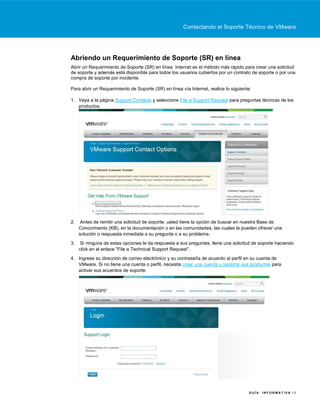 Contactando el Soporte Técnico de VMware




Abriendo un Requerimiento de Soporte (SR) en línea
Abrir un Requerimiento de Soporte (SR) en línea Internet es el método más rápido para crear una solicitud
de soporte y además está disponible para todos los usuarios cubiertos por un contrato de soporte o por una
compra de soporte por incidente.

Para abrir un Requerimiento de Soporte (SR) en línea vía Internet, realice lo siguiente:

1. Vaya a la página Support Contacts y seleccione File a Support Request para preguntas técnicas de los
   productos.




2.    Antes de remitir una solicitud de soporte, usted tiene la opción de buscar en nuestra Base de
     Conocimiento (KB), en la documentación o en las comunidades, las cuales le pueden ofrecer una
     solución o respuesta inmediata a su pregunta o a su problema.
3.    Si ninguna de estas opciones le da respuesta a sus preguntas, llene una solicitud de soporte haciendo
     click en el enlace "File a Technical Support Request”.
4. Ingrese su dirección de correo electrónico y su contraseña de acuerdo al perfil en su cuenta de
   VMware. Si no tiene una cuenta o perfil, necesita crear una cuenta y registrar sus productos para
   activar sus acuerdos de soporte.




                                                                                      GUÍA   INFORMATIVA /3
 
