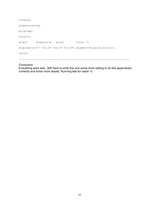 t=sd+sp;
dispersive=sd;
polar=sp;
total=t;
disp('

dispersive

polar

total ')

disp(sprintf(' %12.5f %12.5f %12.5f',dispersive,polar,total));
return
……………………………………………………………………………………………………………………………………………………………………………………………

Conclusion:
Everything went well.. Still have to write this and some more editing to do like appendices,
contents and some more details. Running late for class! =(

	
  

10	
  

 