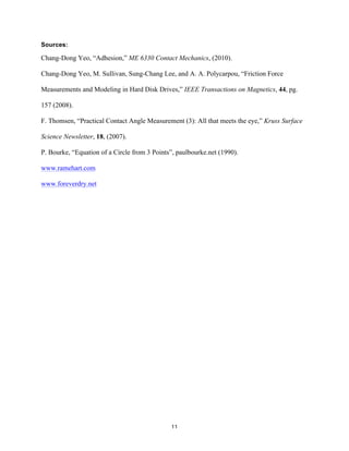 Sources:

Chang-Dong Yeo, “Adhesion,” ME 6330 Contact Mechanics, (2010).
Chang-Dong Yeo, M. Sullivan, Sung-Chang Lee, and A. A. Polycarpou, “Friction Force
Measurements and Modeling in Hard Disk Drives,” IEEE Transactions on Magnetics, 44, pg.
157 (2008).
F. Thomsen, “Practical Contact Angle Measurement (3): All that meets the eye,” Kruss Surface
Science Newsletter, 18, (2007).
P. Bourke, “Equation of a Circle from 3 Points”, paulbourke.net (1990).
www.ramehart.com
www.foreverdry.net

	
  

11	
  

 