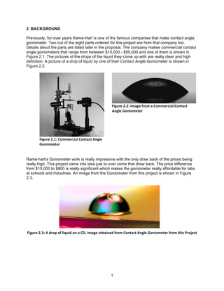 2. BACKGROUND
Previously, for over years Ramé-Hart is one of the famous companies that make contact angle
goniometer. Two out of the eight parts ordered for this project are from that company too.
Details about the parts are listed later in the proposal. The company makes commercial contact
angle goniometers that range from between $10,000 - $50,000 and one of them is shown in
Figure 2.1. The pictures of the drops of the liquid they come up with are really clear and high
definition. A picture of a drop of liquid by one of their Contact Angle Goniometer is shown in
Figure 2.2.

Figure	
  2.2:	
  Image	
  from	
  a	
  Commercial	
  Contact	
  
Angle	
  Goniometer	
  

	
  	
  	
  	
  	
  	
  	
  

Figure	
  2.1:	
  Commercial	
  Contact	
  Angle	
  
Goniometer	
  

Ramé-hart’s Goniometer work is really impressive with the only draw back of the prices being
really high. This project came into idea just to over come that draw back. The price difference
from $10,000 to $800 is really significant which makes the goniometer really affordable for labs
at schools and industries. An image from the Goniometer from this project is shown in Figure
2.3.

Figure	
  2.3:	
  A	
  drop	
  of	
  liquid	
  on	
  a	
  CD.	
  Image	
  obtained	
  from	
  Contact	
  Angle	
  Goniometer	
  from	
  this	
  Project	
  

	
  

3	
  

 