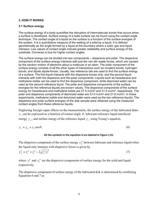 3. HOW IT WORKS
3.1 Surface energy
The surface energy of a body quantifies the disruption of intermolecular bonds that occurs when
a surface is developed. Surface energy of a solid surface can be found using the contact angle
technique. The contact angle of a liquid on the surface is a function of the surface energies of
the system. It is a quantitative measure of the wetting of a solid by a liquid. It is defined
geometrically as the angle formed by a liquid at the boundary where a solid, gas and liquid
intersect. Low values of contact angle indicate greater wettability and surface energy of the
substrate. Converse is true for higher contact angles.
The surface energy can be divided into two components – dispersive and polar. The dispersive
component of the surface energy interacts with just the van der waals forces, which are caused
by the random motion of electrons about a molecule or an atom. The polar component of the
surface energy consists of all the other types of interactions such as covalent bonds, hydrogen
bonds, and dipole dipole-forces. Usually, two reference oils are used to find the surface energy
of a surface. The first liquid interacts with the dispersive forces only, and the second liquid
interacts with both the dispersive and the polar components. Liquids such as hexadecane and
methylene iodide can be used to find the dispersive component, while deionized water can be
used as the second reference liquid. The polar and dispersive components of the surface
energies for the reference liquids are known values. The dispersive components of the surface
energy for hexadecane and methylene iodide are 27.5 mJ/m² and 51.0 mJ/m², respectively. The
polar and dispersive components of deionized water are 51.0 mJ/m² and 21.8 mJ/m². In these
experiments, methylene iodide and deionized water were used as the two reference liquids. The
dispersive and polar surface energies of the disk sample were obtained using the measured
contact angles from these reference liquids.

Neglecting foreign vapor effects on the measurements, the surface energy of the lubricated disks
γ s can be expressed as a function of contact angle θ , lubricant-reference liquid interfacial
energy γ sl , and surface energy of the reference liquid γ l , using Young’s equation,

γ s = γ sl + γ l cosθ .

(6)
All	
  the	
  symbols	
  in	
  the	
  equation	
  6	
  are	
  labeled	
  in	
  Figure	
  1.01.	
  

d
The dispersive component of the surface energy γ sl between lubricant and reference liquid when
the liquid only interacts with dispersive forces is given by

d
γ sl = γ sd + γ ld − 2 γ sd γ ld

(7)

where γ sd and γ ld are the dispersive components of surface energy for the solid and liquid
respectively.
The dispersive component of surface energy of the lubricated disk is determined by combining
Equations 6 and 7 as

	
  

4	
  

 