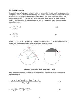 3.3 Image processing
Once the images of a drop are obtained using the camera, the contact angle can be determined
using three points on the surface of the drop. The surface is assumed to be spherical; therefore,
equations of a circle can be applied. As shown in Figure 3.1, to find the characteristics of a
circle, three points P1 , P2 , and P3 are given on a plane. A line (a) can be drawn between P1
and P2 , and line (b) can be drawn between P2 and P3 . The slopes of the two lines can be
determined using

ma =

y 2 − y1
	
  	
  and	
  	
  	
  	
  	
  	
  	
  	
  	
  	
  	
  	
  	
  	
  	
  	
  	
  	
  	
  	
  	
  	
  	
  	
  	
  	
  	
  	
  	
  	
  	
  	
  	
  	
  	
  	
  	
  	
  	
  	
  	
  	
  	
  	
  	
  	
  	
  	
  	
  	
  	
  	
  	
  	
  	
  	
  	
  	
  	
  	
  	
  	
  	
  	
  	
  	
  	
  	
  	
  	
  	
  	
  	
  	
  	
  	
  	
  	
  	
  	
  	
  	
  	
  	
  	
  	
  	
  	
  	
  	
  	
  	
  	
  	
  	
  	
  	
  	
  	
  	
  	
  	
  	
  	
  	
  	
  	
  	
  (11)	
  
x2 − x1

mb =

y3 − y 2
	
  	
  	
  	
  	
  	
  	
  	
  	
  	
  	
  	
  	
  	
  	
  	
  	
  	
  	
  	
  	
  	
  	
  	
  	
  	
  	
  	
  	
  	
  	
  	
  	
  	
  	
  	
  	
  	
  	
  	
  	
  	
  	
  	
  	
  	
  	
  	
  	
  	
  	
  	
  	
  	
  	
  	
  	
  	
  	
  	
  	
  	
  	
  	
  	
  	
  	
  	
  	
  	
  	
  	
  	
  	
  	
  	
  	
  	
  	
  	
  	
  	
  	
  	
  	
  	
  	
  	
  	
  	
  	
  	
  	
  	
  	
  	
  	
  	
  	
  	
  	
  	
  	
  	
  	
  	
  	
  	
  	
  	
  	
  	
  	
  	
  (12)	
  
x3 − x 2

where ( x1 , y1 ) , ( x2 , y 2 ) , and ( x 3 , y 3 ) are the components of P1 , P2 , and P3 respectively. m a
and mb are the slopes of lines a and b respectively. Once the slopes

	
  
Figure	
  3.1:	
  Three	
  points	
  to	
  find	
  properties	
  of	
  a	
  circle	
  
have been calculated, the x (h) and y (k) components of the midpoint of the circle can be
calculated using

h=

ma mb ( y1 − y3 ) + mb (x1 + x2 ) − ma (x2 + x3 )
	
  and	
  	
  	
  	
  	
  	
  	
  	
  	
  	
  	
  	
  	
  	
  	
  	
  	
  	
  	
  	
  	
  	
  	
  	
  	
  	
  	
  	
  	
  	
  	
  	
  	
  	
  	
  	
  	
  	
  	
  	
  	
  	
  	
  	
  	
  	
  	
  	
  	
  	
  	
  	
  	
  	
  (13)	
  
2(mb − ma )

k=−

	
  

x + x 2 ⎞ y1 + y 2
1 ⎛
.	
  	
  	
  	
  	
  	
  	
  	
  	
  	
  	
  	
  	
  	
  	
  	
  	
  	
  	
  	
  	
  	
  	
  	
  	
  	
  	
  	
  	
  	
  	
  	
  	
  	
  	
  	
  	
  	
  	
  	
  	
  	
  	
  	
  	
  	
  	
  	
  	
  	
  	
  	
  	
  	
  	
  	
  	
  	
  	
  	
  	
  	
  	
  	
  	
  	
  	
  	
  	
  	
  	
  	
  	
  	
  	
  	
  	
  	
  	
  	
  	
  	
  	
  	
  	
  	
  	
  	
  (14)	
  
⎜ h − 1
⎟ +
ma ⎝
2 ⎠
2

6	
  

 