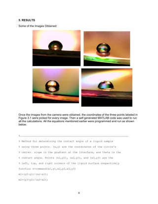 5. RESULTS
Some of the Images Obtained:

Once the images from the camera were obtained, the coordinates of the three points labeled in
Figure 3.1 were picked for every image. Then a self generated MATLAB code was used to run
all the calculations. All the equations mentioned earlier were programmed and run as shown
below.

%…………………………………………………………………………………………………………………………………………………………………………………………
% Method for determining the contact angle of a liquid sample
% using three points. (x,y) are the coordinates of the circle's
% center. slope is the gradient at the interface, and theta is the
% contact angle. Points (x1,y1), (x2,y2), and (x3,y3) are the
% left, top, and right corners of the liquid surface respectively
function z=command(x1,y1,x2,y2,x3,y3)
m1=(y2-y1)/(x2-x1);
m2=(y3-y2)/(x3-x2);

	
  

8	
  

 
