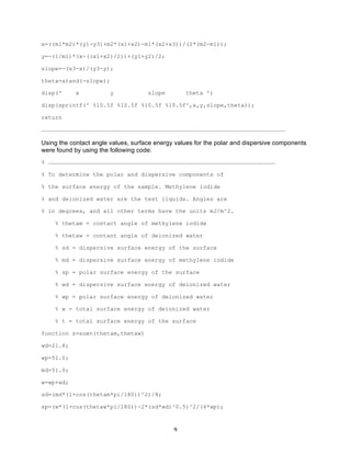 x=((m1*m2)*(y1-y3)+m2*(x1+x2)-m1*(x2+x3))/(2*(m2-m1));
y=-(1/m1)*(x-((x1+x2)/2))+(y1+y2)/2;
slope=-(x3-x)/(y3-y);
theta=atand(-slope);
disp('

x

y

slope

theta ')

disp(sprintf(' %10.5f %10.5f %10.5f %10.5f',x,y,slope,theta));
return
……………………………………………………………………………………………………………………………………………………………………………………………

Using the contact angle values, surface energy values for the polar and dispersive components
were found by using the following code:
% ………………………………………………………………………………………………………………………………………………………………………………
% To determine the polar and dispersive components of
% the surface energy of the sample. Methylene iodide
% and deionized water are the test liquids. Angles are
% in degrees, and all other terms have the units mJ/m^2.
% thetam = contact angle of methylene iodide
% thetaw = contant angle of deionized water
% sd = dispersive surface energy of the surface
% md = dispersive surface energy of methylene iodide
% sp = polar surface energy of the surface
% wd = dispersive surface energy of deionized water
% wp = polar surface energy of deionized water
% w = total surface energy of deionized water
% t = total surface energy of the surface
function z=suen(thetam,thetaw)
wd=21.8;
wp=51.0;
md=51.0;
w=wp+wd;
sd=(md*(1+cos(thetam*pi/180))^2)/4;
sp=(w*(1+cos(thetaw*pi/180))-2*(sd*wd)^0.5)^2/(4*wp);

	
  

9	
  

 
