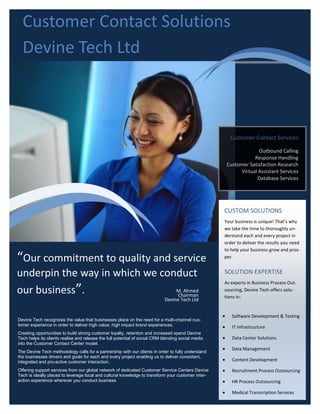 Customer Contact Solutions
  Devine Tech Ltd



                                                                                                         Customer Contact Services

                                                                                                                     Outbound Calling
                                                                                                                   Response Handling
                                                                                                        Customer Satisfaction Research
                                                                                                             Virtual Assistant Services
                                                                                                                    Database Services




                                                                                                    CUSTOM SOLUTIONS
                                                                                                    Your business is unique! That’s why
                                                                                                    we take the time to thoroughly un-
                                                                                                    derstand each and every project in
                                                                                                    order to deliver the results you need
                                                                                                    to help your business grow and pros-

“Our commitment to quality and service                                                              per.


underpin the way in which we conduct                                                                SOLUTION EXPERTISE
                                                                                                    As experts in Business Process Out-
our business”.                  M. Ahmed
                                Chairman
                                                                                                    sourcing, Devine Tech offers solu-
                                                                                                    tions in:
                                                                             Devine Tech Ltd


                                                                                                         Software Development & Testing
Devine Tech recognizes the value that businesses place on the need for a multi-channel cus-
tomer experience in order to deliver high value, high impact brand experiences.                          IT Infrastructure
Creating opportunities to build strong customer loyalty, retention and increased spend Devine
Tech helps its clients realise and release the full potential of social CRM blending social media        Data Center Solutions
into the Customer Contact Center model.
                                                                                                         Data Management
The Devine Tech methodology calls for a partnership with our clients in order to fully understand
the businesses drivers and goals for each and every project enabling us to deliver consistent,
integrated and pro-active customer interaction.                                                          Content Development

Offering support services from our global network of dedicated Customer Service Centers Devine           Recruitment Process Outsourcing
Tech is ideally placed to leverage local and cultural knowledge to transform your customer inter-
action experience wherever you conduct business                                                          HR Process Outsourcing

                                                                                                         Medical Transcription Services
 