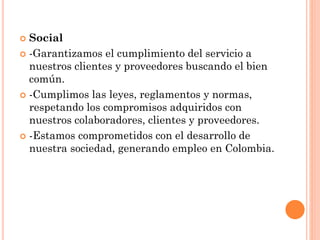  Social
 -Garantizamos el cumplimiento del servicio a
nuestros clientes y proveedores buscando el bien
común.
 -Cumplimos las leyes, reglamentos y normas,
respetando los compromisos adquiridos con
nuestros colaboradores, clientes y proveedores.
 -Estamos comprometidos con el desarrollo de
nuestra sociedad, generando empleo en Colombia.
 