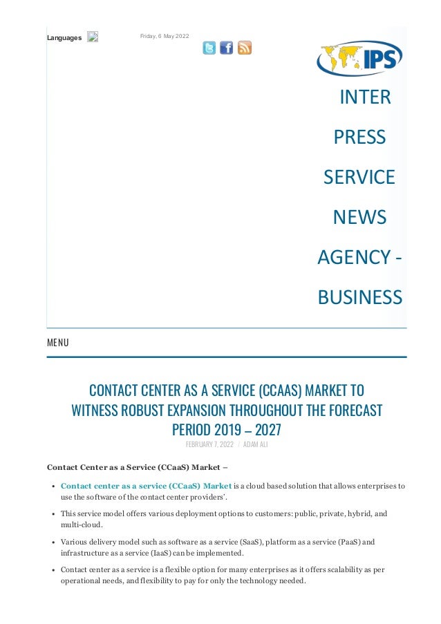 Languages Friday, 6 May 2022
   
INTER
PRESS
SERVICE
NEWS
AGENCY ‐
BUSINESS
MENU
CONTACT CENTER AS A SERVICE (CCAAS) MARKET TO
WITNESS ROBUST EXPANSION THROUGHOUT THE FORECAST
PERIOD 2019 – 2027
FEBRUARY 7, 2022 / ADAM ALI
Contact Center as a Service (CCaaS) Market –
Contact center as a service (CCaaS) Market is a cloud based solution that allows enterprises to
use the software of the contact center providers’.
This service model offers various deployment options to customers: public, private, hybrid, and
multi­cloud.
Various delivery model such as software as a service (SaaS), platform as a service (PaaS) and
infrastructure as a service (IaaS) can be implemented.
Contact center as a service is a flexible option for many enterprises as it offers scalability as per
operational needs, and flexibility to pay for only the technology needed.
 