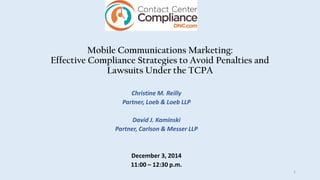 Mobile Communications Marketing:
Effective Compliance Strategies to Avoid Penalties and
Lawsuits Under the TCPA
Christine M. Reilly
Partner, Loeb & Loeb LLP
David J. Kaminski
Partner, Carlson & Messer LLP
December 3, 2014
11:00 – 12:30 p.m.
1
 