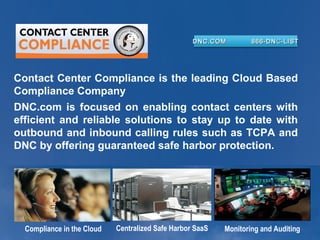 DNC.COM

866-DN C-LIST

Contact Center Compliance is the leading Cloud Based
Compliance Company
DNC.com is focused on enabling contact centers with
efficient and reliable solutions to stay up to date with
outbound and inbound calling rules such as TCPA and
DNC by offering guaranteed safe harbor protection.

Compliance in the Cloud

Centralized Safe Harbor SaaS

Monitoring and Auditing

 
