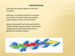 CARACTERISTICAS
Evita que los clientes esperen más de lo
necesario
evita que un Cliente que llama ó contacta
con nuestra empresa tenga que explicar
varias veces el motivo de su llamada
Aporta información de forma automática a
nuestro cliente y genera toda la información
necesaria para administrar día a día la
gestión de nuestros clientes
 