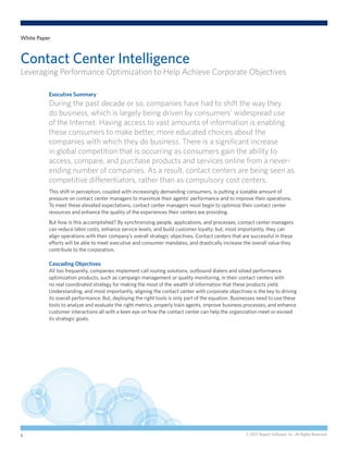 White Paper



Contact Center Intelligence
Leveraging Performance Optimization to Help Achieve Corporate Objectives

          Executive Summary
          During the past decade or so, companies have had to shift the way they
          do business, which is largely being driven by consumers’ widespread use
          of the Internet. Having access to vast amounts of information is enabling
          these consumers to make better, more educated choices about the
          companies with which they do business. There is a significant increase
          in global competition that is occurring as consumers gain the ability to
          access, compare, and purchase products and services online from a never-
          ending number of companies. As a result, contact centers are being seen as
          competitive differentiators, rather than as compulsory cost centers.
          This shift in perception, coupled with increasingly demanding consumers, is putting a sizeable amount of
          pressure on contact center managers to maximize their agents’ performance and to improve their operations.
          To meet these elevated expectations, contact center managers must begin to optimize their contact center
          resources and enhance the quality of the experiences their centers are providing.
          But how is this accomplished? By synchronizing people, applications, and processes, contact center managers
          can reduce labor costs, enhance service levels, and build customer loyalty; but, most importantly, they can
          align operations with their company’s overall strategic objectives. Contact centers that are successful in these
          efforts will be able to meet executive and consumer mandates, and drastically increase the overall value they
          contribute to the corporation.

          Cascading Objectives
          All too frequently, companies implement call routing solutions, outbound dialers and siloed performance
          optimization products, such as campaign management or quality monitoring, in their contact centers with
          no real coordinated strategy for making the most of the wealth of information that these products yield.
          Understanding, and most importantly, aligning the contact center with corporate objectives is the key to driving
          its overall performance. But, deploying the right tools is only part of the equation. Businesses need to use these
          tools to analyze and evaluate the right metrics, properly train agents, improve business processes, and enhance
          customer interactions all with a keen eye on how the contact center can help the organization meet or exceed
          its strategic goals.




1                                                                                                   © 2012 Aspect Software, Inc. All Rights Reserved.
 
