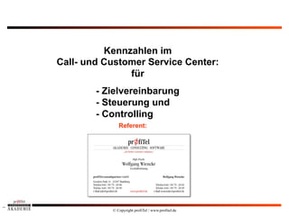 Kennzahlen im
    Call- und Customer Service Center:
                   für
            - Zielvereinbarung
            - Steuerung und
            - Controlling
                  Referent:
1




               © Copyright profiTel / www.profitel.de
 