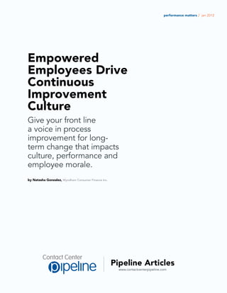 performance matters / jan 2012




Empowered
Employees Drive
Continuous
Improvement
Culture
Give your front line
a voice in process
improvement for long-
term change that impacts
culture, performance and
employee morale.
by Natasha Gonzalez, Wyndham Consumer Finance Inc.




                                                     Pipeline Articles
                                                       www.contactcenterpipeline.com
 
