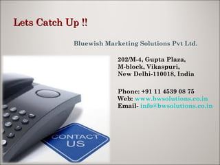 Lets Catch Up !! Bluewish Marketing Solutions Pvt Ltd. 202/M-4, Gupta Plaza, M-block, Vikaspuri,  New Delhi-110018, India   Phone: +91 11 4539 08 75 Web:  www.bwsolutions.co.in   Email-  [email_address] 