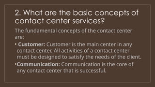 2. What are the basic concepts of
contact center services?
The fundamental concepts of the contact center
are:
• Customer: Customer is the main center in any
contact center. All activities of a contact center
must be designed to satisfy the needs of the client.
•Communication: Communication is the core of
any contact center that is successful.
 