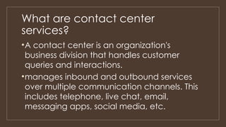 What are contact center
services?
•A contact center is an organization's
business division that handles customer
queries and interactions.
•manages inbound and outbound services
over multiple communication channels. This
includes telephone, live chat, email,
messaging apps, social media, etc.
 