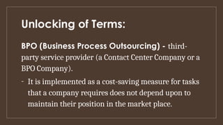 Unlocking of Terms:
BPO (Business Process Outsourcing) - third-
party service provider (a Contact Center Company or a
BPO Company).
- It is implemented as a cost-saving measure for tasks
that a company requires does not depend upon to
maintain their position in the market place.
 