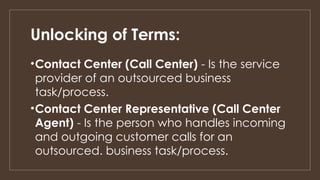 Unlocking of Terms:
•Contact Center (Call Center) - Is the service
provider of an outsourced business
task/process.
•Contact Center Representative (Call Center
Agent) - Is the person who handles incoming
and outgoing customer calls for an
outsourced. business task/process.
 