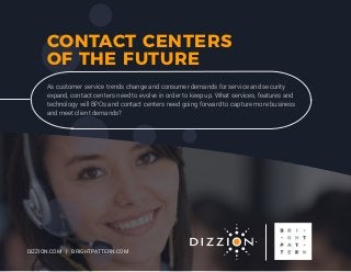 CONTACT CENTERS
OF THE FUTURE
As customer service trends change and consumer demands for service and security
expand, contact centers need to evolve in order to keep up. What services, features and
technology will BPOs and contact centers need going forward to capture more business
and meet client demands?
DIZZION.COM | BRIGHTPATTERN.COM
 